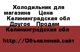 Холодильник для магазина  › Цена ­ 30 000 - Калининградская обл. Другое » Продам   . Калининградская обл.